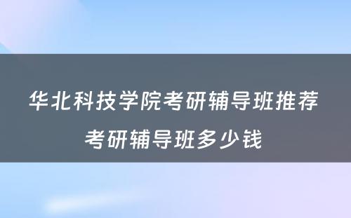 华北科技学院考研辅导班推荐 考研辅导班多少钱 