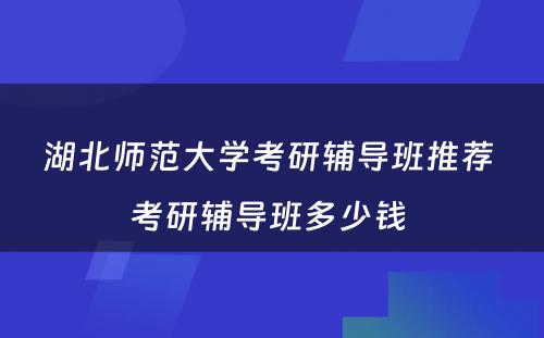 湖北师范大学考研辅导班推荐 考研辅导班多少钱 