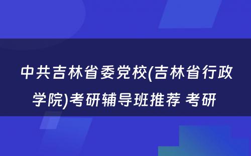 中共吉林省委党校(吉林省行政学院)考研辅导班推荐 考研 