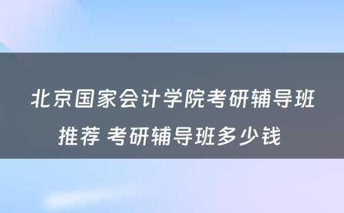 北京国家会计学院考研辅导班推荐 考研辅导班多少钱 