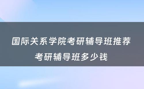 国际关系学院考研辅导班推荐 考研辅导班多少钱 