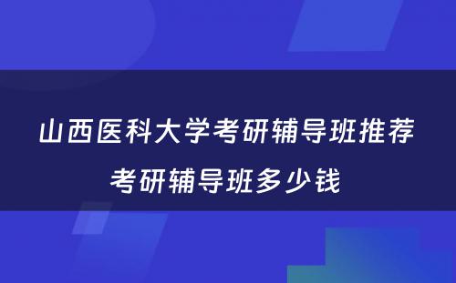 山西医科大学考研辅导班推荐 考研辅导班多少钱 