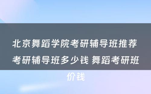 北京舞蹈学院考研辅导班推荐 考研辅导班多少钱 舞蹈考研班价钱