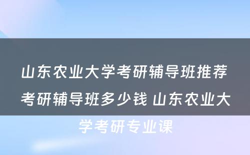 山东农业大学考研辅导班推荐 考研辅导班多少钱 山东农业大学考研专业课