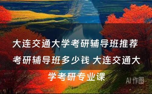 大连交通大学考研辅导班推荐 考研辅导班多少钱 大连交通大学考研专业课