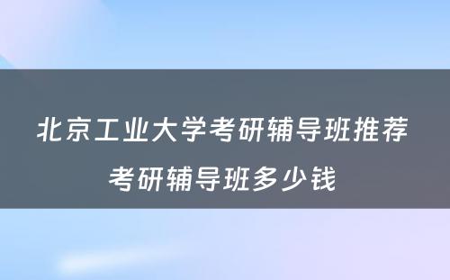 北京工业大学考研辅导班推荐 考研辅导班多少钱 