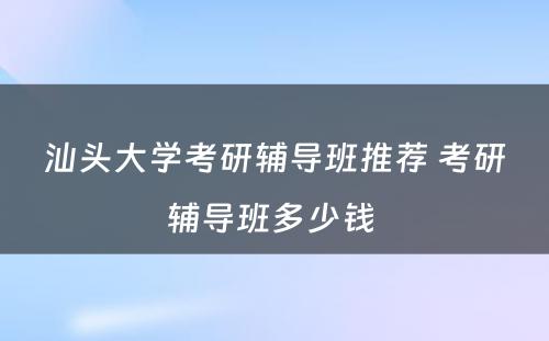 汕头大学考研辅导班推荐 考研辅导班多少钱 