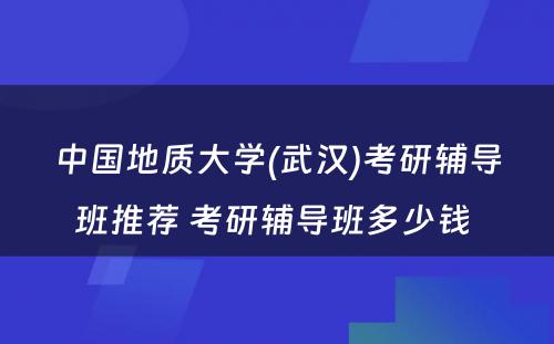中国地质大学(武汉)考研辅导班推荐 考研辅导班多少钱 