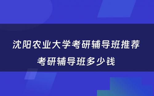 沈阳农业大学考研辅导班推荐 考研辅导班多少钱 