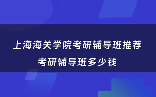 上海海关学院考研辅导班推荐 考研辅导班多少钱 