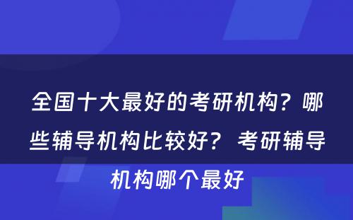 全国十大最好的考研机构？哪些辅导机构比较好？ 考研辅导机构哪个最好