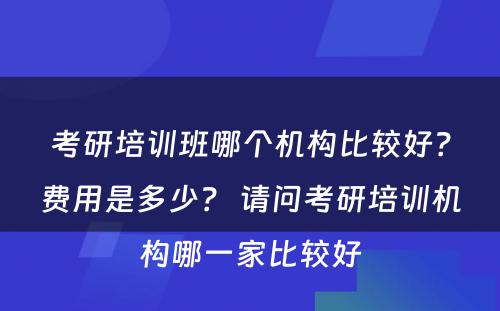 考研培训班哪个机构比较好？费用是多少？ 请问考研培训机构哪一家比较好