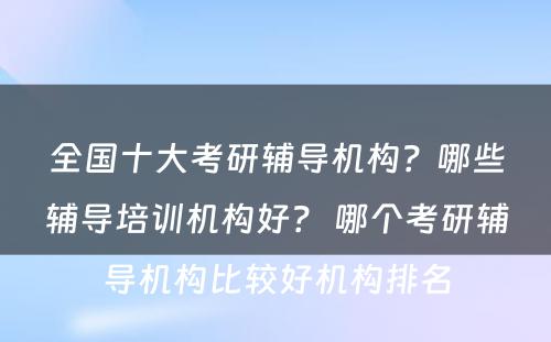 全国十大考研辅导机构？哪些辅导培训机构好？ 哪个考研辅导机构比较好机构排名