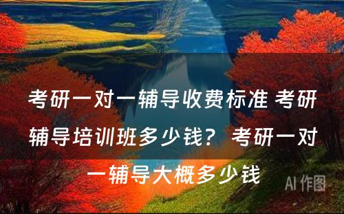 考研一对一辅导收费标准 考研辅导培训班多少钱？ 考研一对一辅导大概多少钱