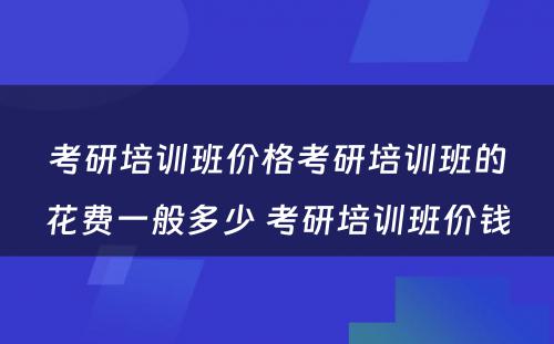 考研培训班价格考研培训班的花费一般多少 考研培训班价钱