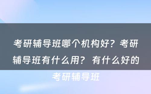 考研辅导班哪个机构好？考研辅导班有什么用？ 有什么好的考研辅导班