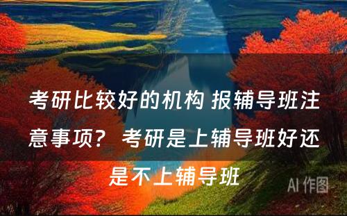 考研比较好的机构 报辅导班注意事项？ 考研是上辅导班好还是不上辅导班