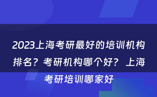 2023上海考研最好的培训机构排名？考研机构哪个好？ 上海考研培训哪家好