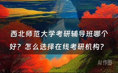 西北师范大学考研辅导班哪个好？怎么选择在线考研机构？ 