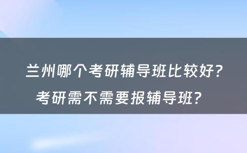 兰州哪个考研辅导班比较好？考研需不需要报辅导班？ 