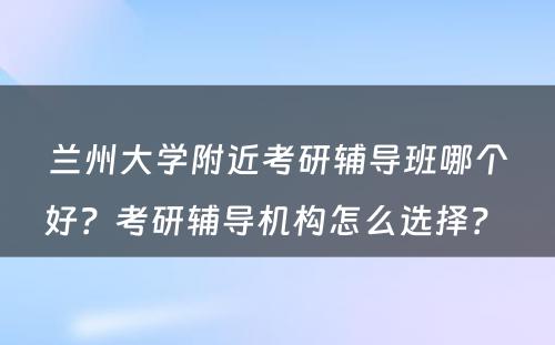 兰州大学附近考研辅导班哪个好？考研辅导机构怎么选择？ 