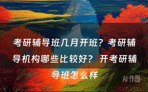 考研辅导班几月开班？考研辅导机构哪些比较好？ 开考研辅导班怎么样