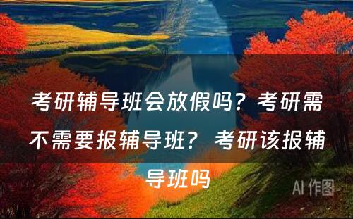 考研辅导班会放假吗？考研需不需要报辅导班？ 考研该报辅导班吗