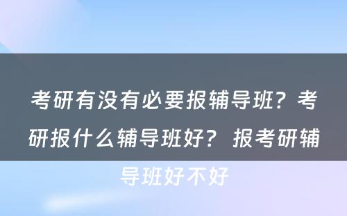 考研有没有必要报辅导班？考研报什么辅导班好？ 报考研辅导班好不好