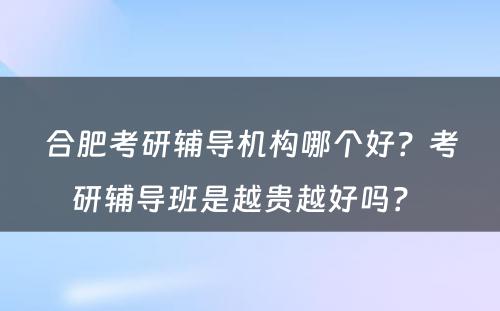 合肥考研辅导机构哪个好？考研辅导班是越贵越好吗？ 