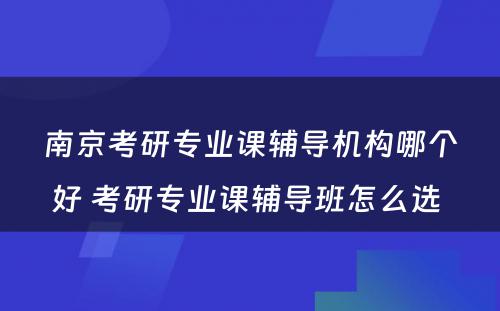 南京考研专业课辅导机构哪个好 考研专业课辅导班怎么选 