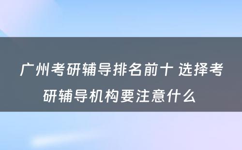 广州考研辅导排名前十 选择考研辅导机构要注意什么 