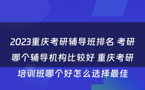 2023重庆考研辅导班排名 考研哪个辅导机构比较好 重庆考研培训班哪个好怎么选择最佳