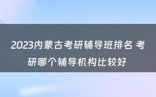 2023内蒙古考研辅导班排名 考研哪个辅导机构比较好 