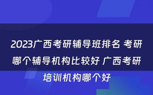 2023广西考研辅导班排名 考研哪个辅导机构比较好 广西考研培训机构哪个好