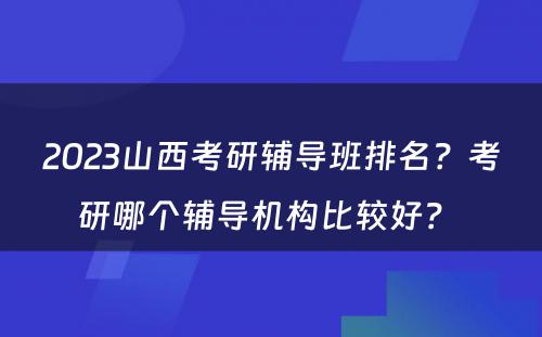 2023山西考研辅导班排名？考研哪个辅导机构比较好？ 