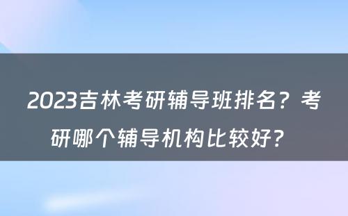 2023吉林考研辅导班排名？考研哪个辅导机构比较好？ 