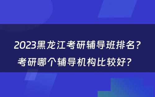 2023黑龙江考研辅导班排名？考研哪个辅导机构比较好？ 