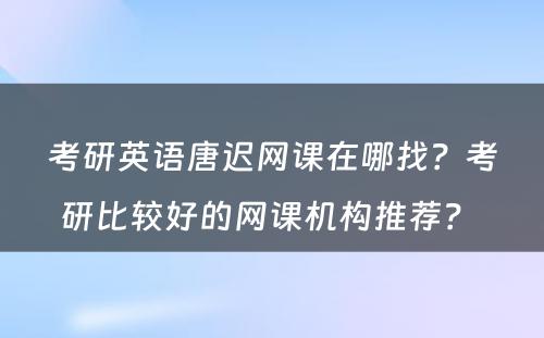 考研英语唐迟网课在哪找？考研比较好的网课机构推荐？ 