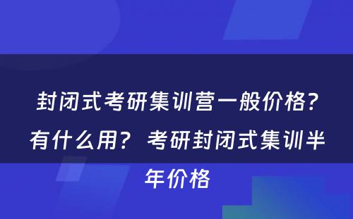 封闭式考研集训营一般价格？有什么用？ 考研封闭式集训半年价格