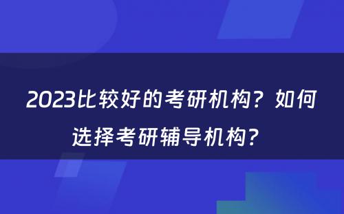 2023比较好的考研机构？如何选择考研辅导机构？ 