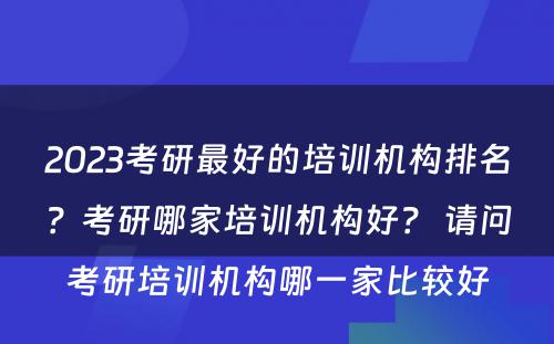 2023考研最好的培训机构排名？考研哪家培训机构好？ 请问考研培训机构哪一家比较好