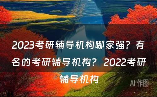 2023考研辅导机构哪家强？有名的考研辅导机构？ 2022考研辅导机构