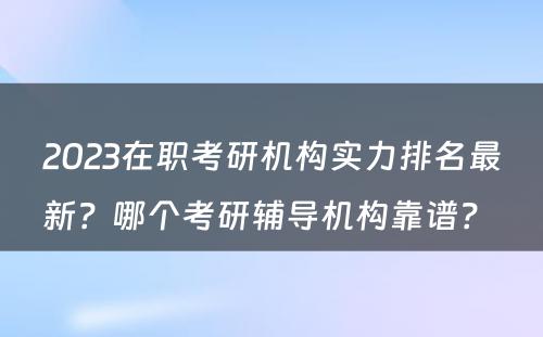 2023在职考研机构实力排名最新？哪个考研辅导机构靠谱？ 