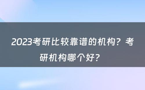 2023考研比较靠谱的机构？考研机构哪个好？ 