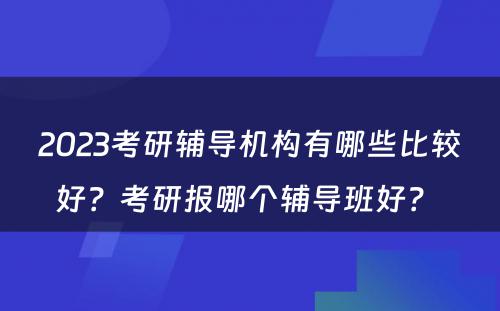 2023考研辅导机构有哪些比较好？考研报哪个辅导班好？ 