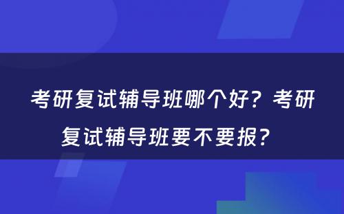 考研复试辅导班哪个好？考研复试辅导班要不要报？ 