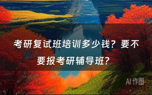 考研复试班培训多少钱？要不要报考研辅导班？ 