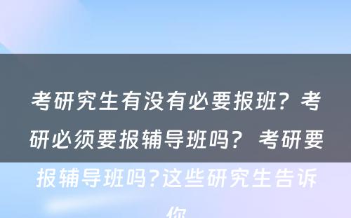 考研究生有没有必要报班？考研必须要报辅导班吗？ 考研要报辅导班吗?这些研究生告诉你