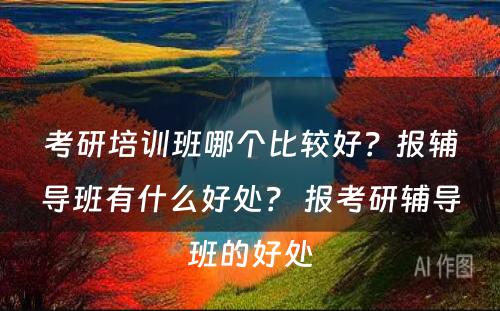 考研培训班哪个比较好？报辅导班有什么好处？ 报考研辅导班的好处