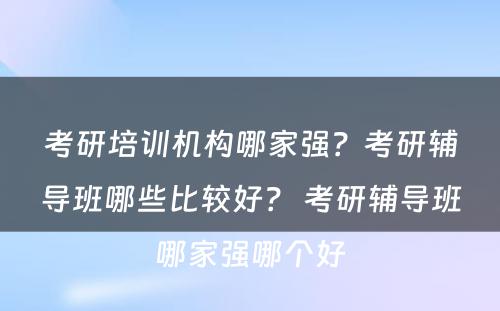 考研培训机构哪家强？考研辅导班哪些比较好？ 考研辅导班哪家强哪个好